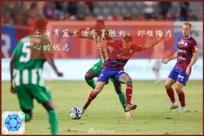 上海男篮主场尽享胜利，却难掩内心的忧虑