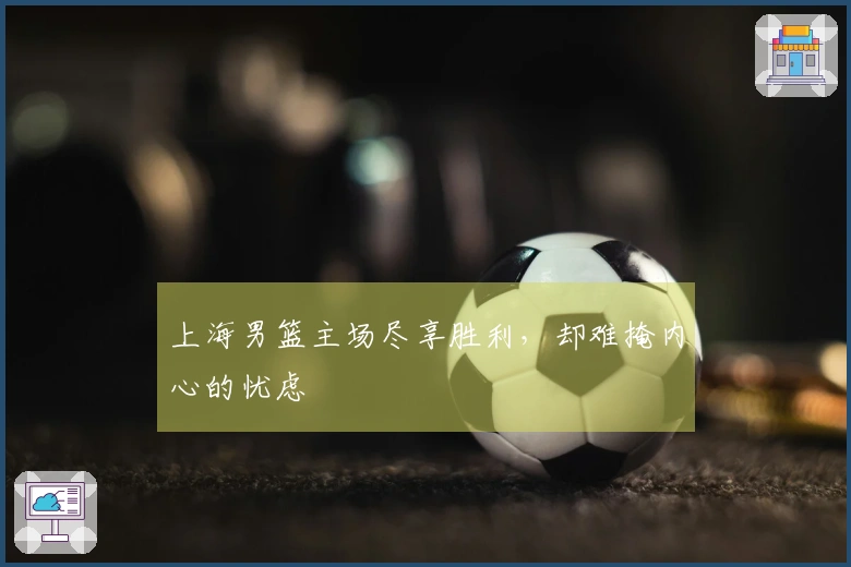 上海男篮主场尽享胜利，却难掩内心的忧虑
